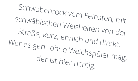 Schwabenrock vom Feinsten, mit schwäbischen Weisheiten von der Straße, kurz, ehrlich und direkt. Wer es gern ohne Weichspüler mag, der ist hier richtig.